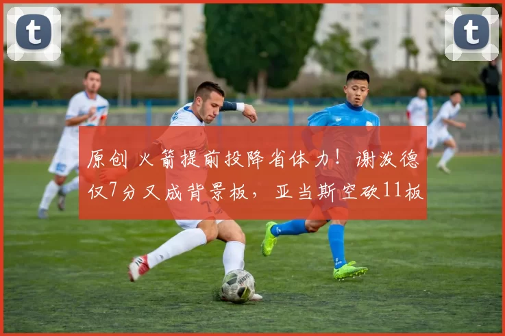 原创 火箭提前投降省体力！谢泼德仅7分又成背景板，亚当斯空砍11板2帽