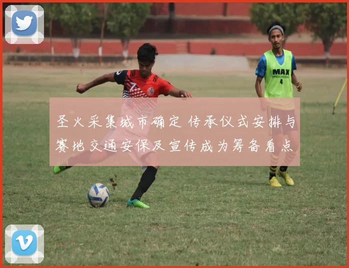 圣火采集城市确定 传承仪式安排与赛地交通安保及宣传成为筹备看点