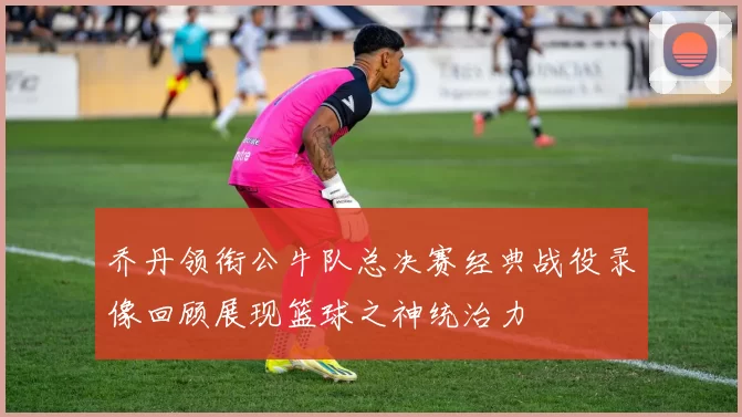 乔丹领衔公牛队总决赛经典战役录像回顾展现篮球之神统治力