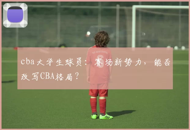 cba大学生球员：赛场新势力，能否改写CBA格局？