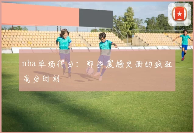 nba单场得分：那些震撼史册的疯狂高分时刻