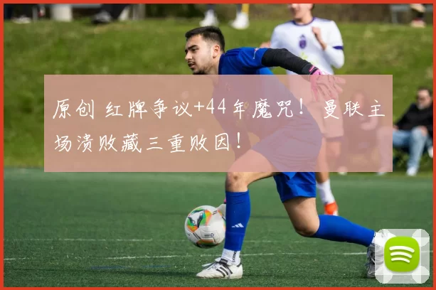 原创 红牌争议+44年魔咒!曼联主场溃败藏三重败因!