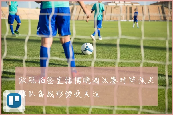 欧冠抽签直播揭晓淘汰赛对阵焦点球队备战形势受关注