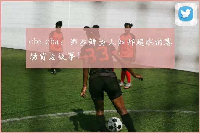 cba cba，那些鲜为人知却超燃的赛场背后故事！