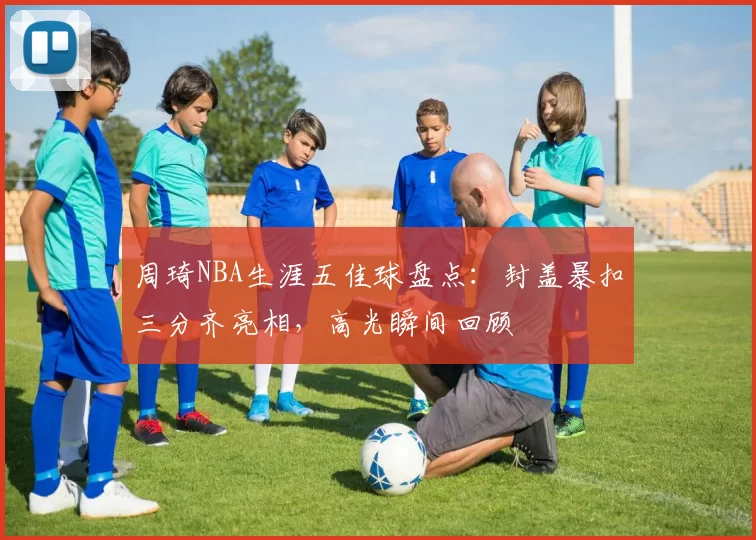 周琦NBA生涯五佳球盘点：封盖暴扣三分齐亮相，高光瞬间回顾