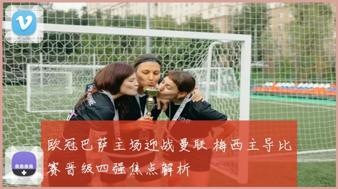 欧冠巴萨主场迎战曼联 梅西主导比赛晋级四强焦点解析