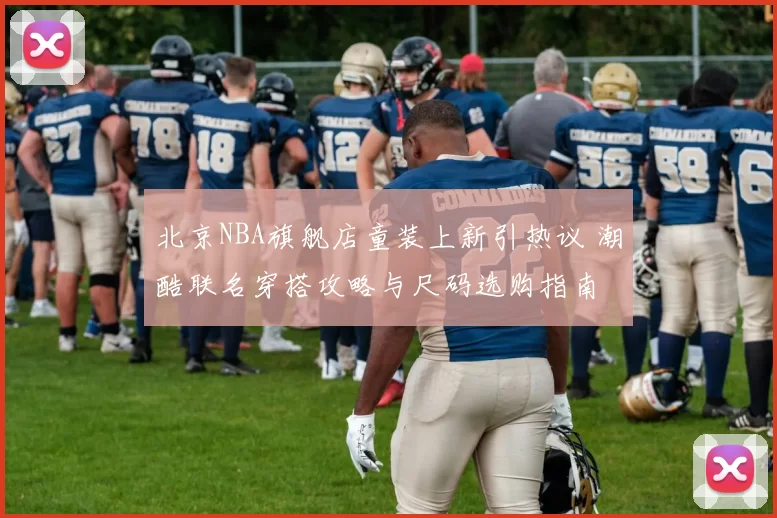 北京NBA旗舰店童装上新引热议 潮酷联名穿搭攻略与尺码选购指南