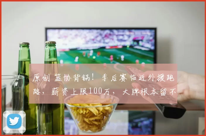 原创 篮协背锅!季后赛临近外援跑路,薪资上限100万,大牌根本留不住