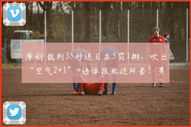 原创 裁判35秒送日本5罚1掷，吹出“空气2+1”+违体技犯连环套！男篮硬是在5打8的局里赢下比赛，太提气！