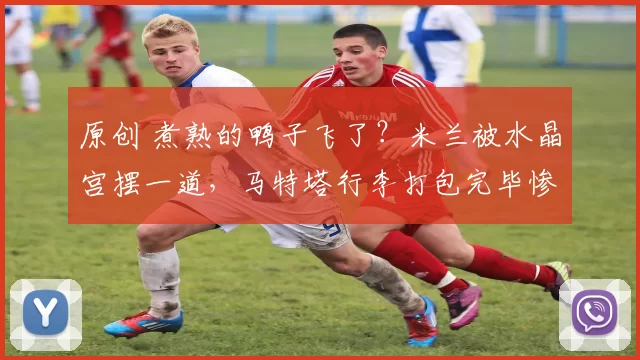 原创 煮熟的鸭子飞了？米兰被水晶宫摆一道，马特塔行李打包完毕惨遭“退货”