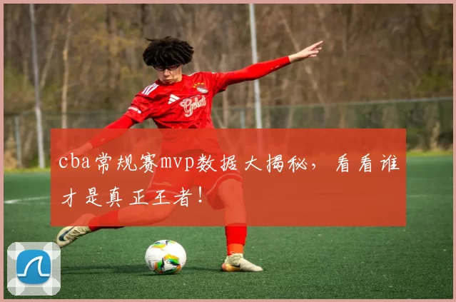 cba常规赛mvp数据大揭秘，看看谁才是真正王者！