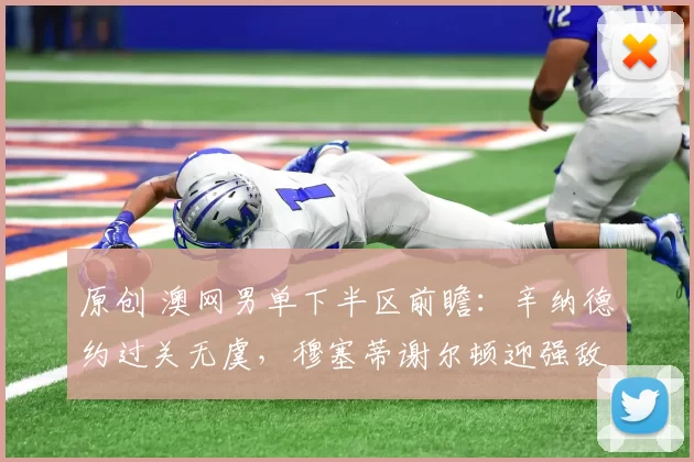 原创 澳网男单下半区前瞻：辛纳德约过关无虞，穆塞蒂谢尔顿迎强敌！