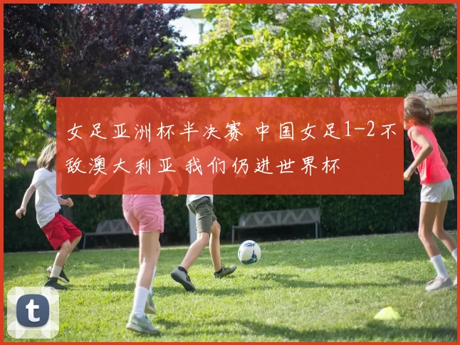 女足亚洲杯半决赛 中国女足1-2不敌澳大利亚 我们仍进世界杯