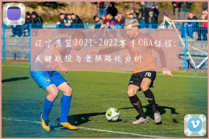 辽宁男篮2021-2022赛季CBA征程：关键战役与晋级路径分析