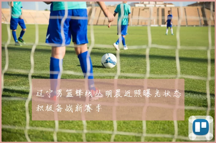 辽宁男篮锋线丛明晨近照曝光状态积极备战新赛季