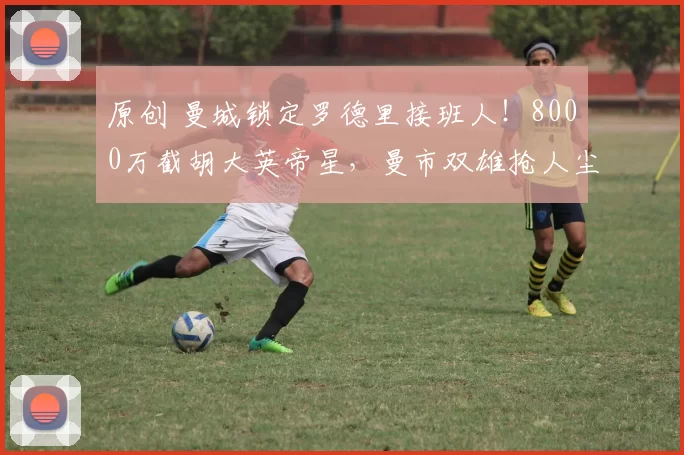 原创 曼城锁定罗德里接班人！8000万截胡大英帝星，曼市双雄抢人尘埃落定