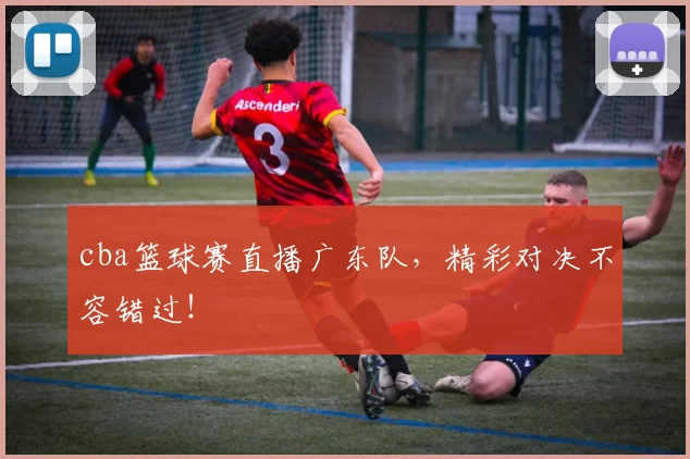 cba篮球赛直播广东队，精彩对决不容错过！