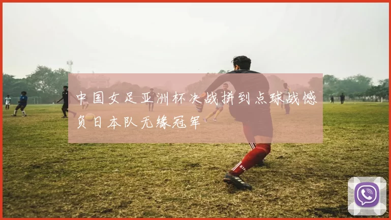 中国女足亚洲杯决战拼到点球战憾负日本队无缘冠军