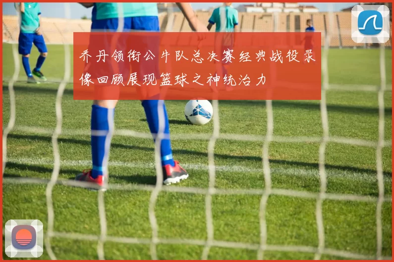 乔丹领衔公牛队总决赛经典战役录像回顾展现篮球之神统治力