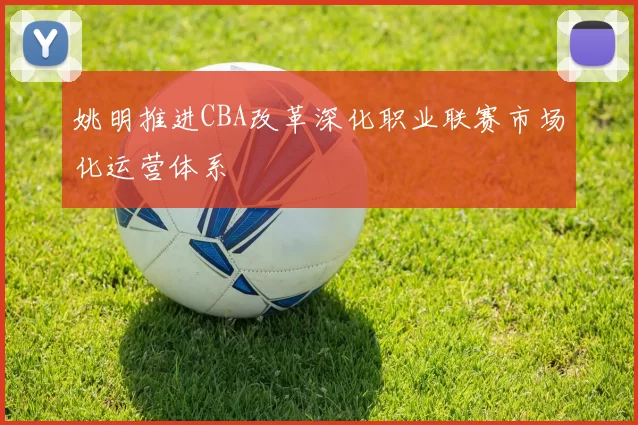 姚明推进CBA改革深化职业联赛市场化运营体系