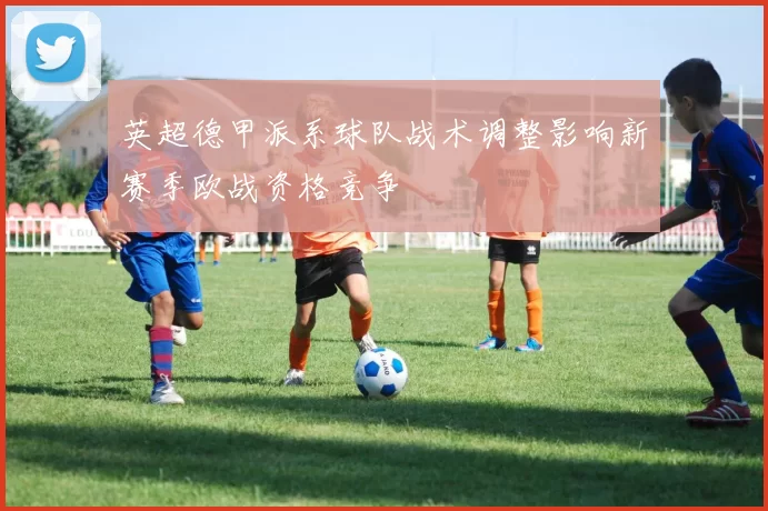 英超德甲派系球队战术调整影响新赛季欧战资格竞争