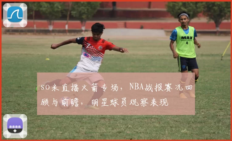 so米直播火箭专场，NBA战报赛况回顾与前瞻，明星球员观察表现