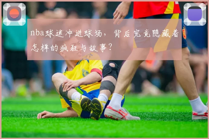 nba球迷冲进球场，背后究竟隐藏着怎样的疯狂与故事？