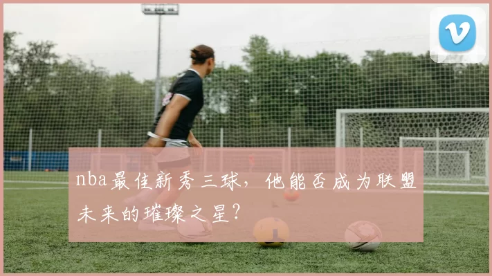 nba最佳新秀三球，他能否成为联盟未来的璀璨之星？