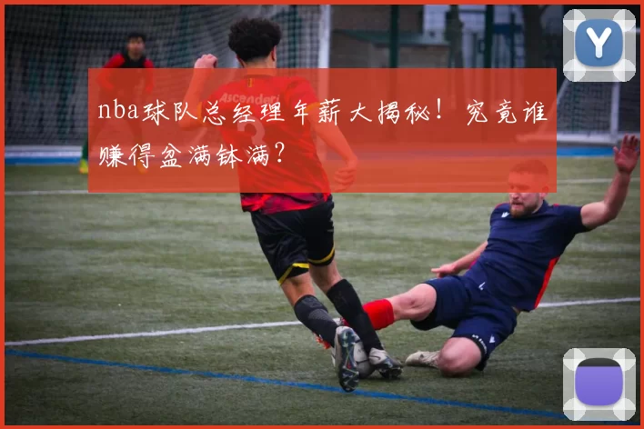 nba球队总经理年薪大揭秘！究竟谁赚得盆满钵满？