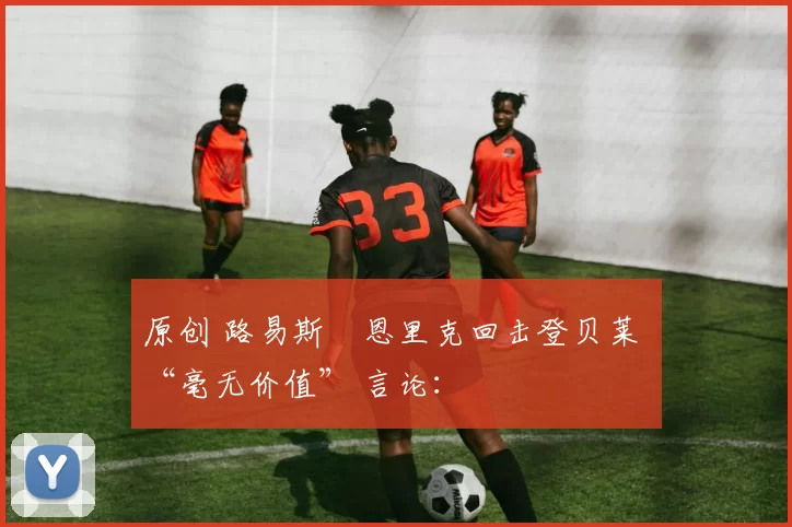原创 路易斯・恩里克回击登贝莱 “毫无价值” 言论：