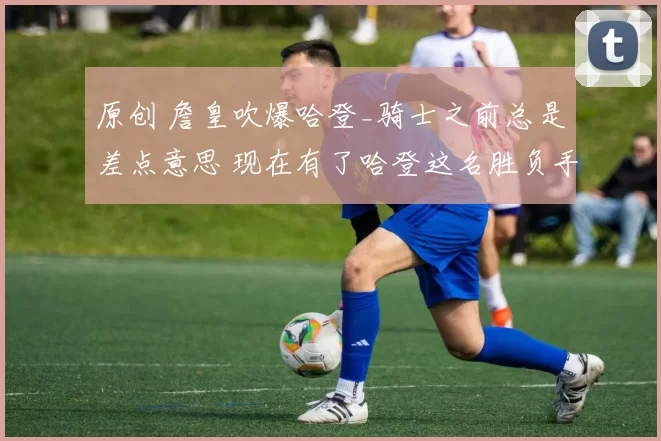 原创 詹皇吹爆哈登_骑士之前总是差点意思 现在有了哈登这名胜负手