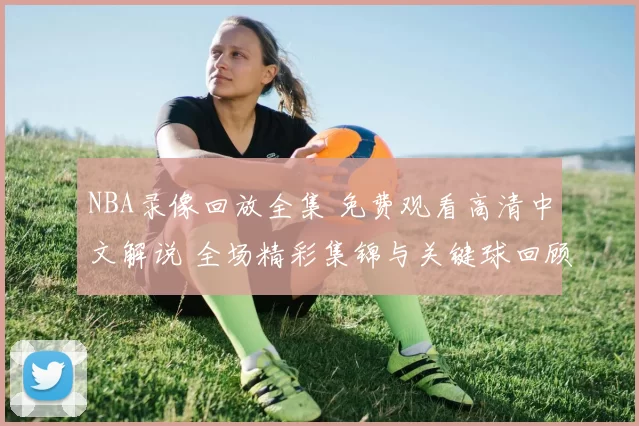 NBA录像回放全集 免费观看高清中文解说 全场精彩集锦与关键球回顾
