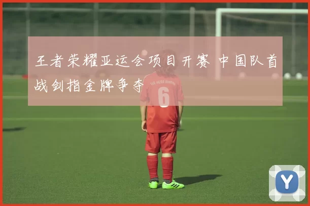 王者荣耀亚运会项目开赛 中国队首战剑指金牌争夺