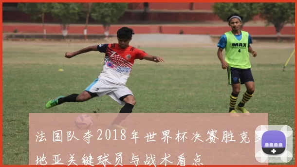 法国队夺2018年世界杯决赛胜克罗地亚关键球员与战术看点