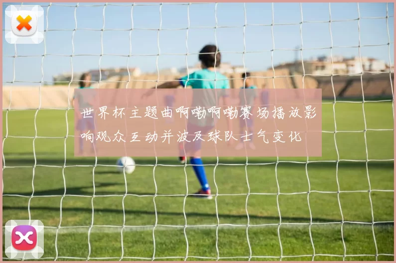 世界杯主题曲啊嘞啊嘞赛场播放影响观众互动并波及球队士气变化