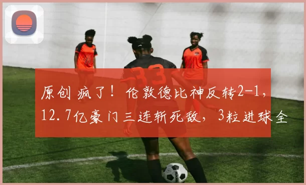 原创 疯了！伦敦德比神反转2-1，12.7亿豪门三连斩死敌，3粒进球全是后卫包办，绝平被吹太揪心