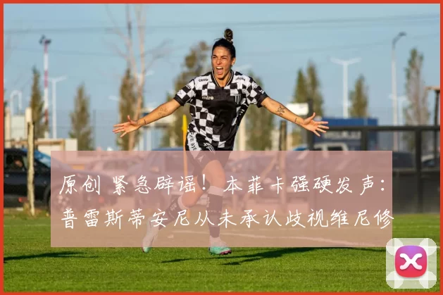 原创 紧急辟谣！本菲卡强硬发声：普雷斯蒂安尼从未承认歧视维尼修斯！