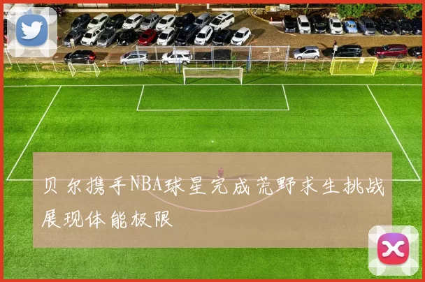 贝尔携手NBA球星完成荒野求生挑战展现体能极限