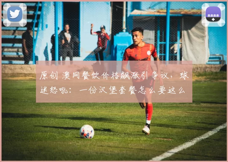 原创 澳网餐饮价格飙涨引争议，球迷怒吼：一份汉堡套餐怎么要这么贵