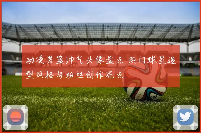 动漫男篮帅气头像盘点 热门球星造型风格与粉丝创作亮点