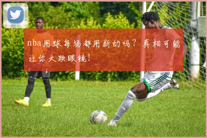 nba用球每场都用新的吗？真相可能让你大跌眼镜！