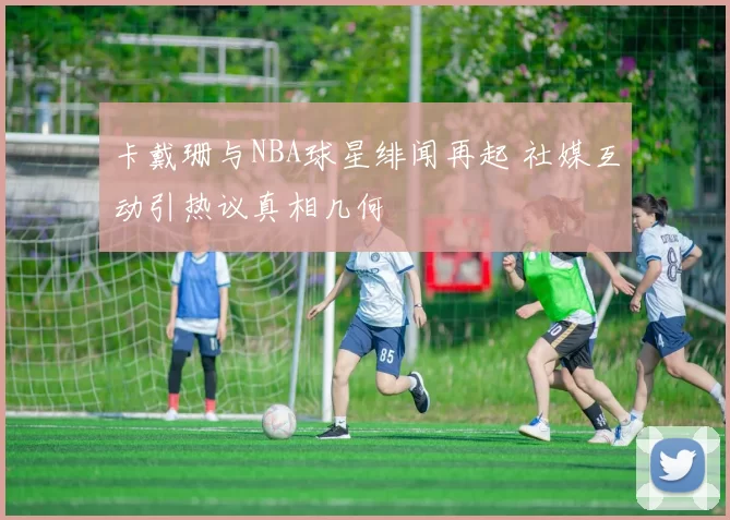 卡戴珊与NBA球星绯闻再起 社媒互动引热议真相几何