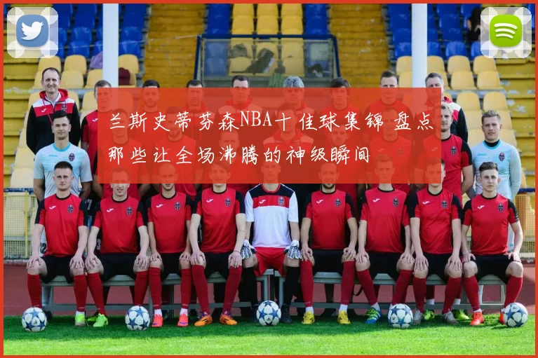 兰斯史蒂芬森NBA十佳球集锦 盘点那些让全场沸腾的神级瞬间