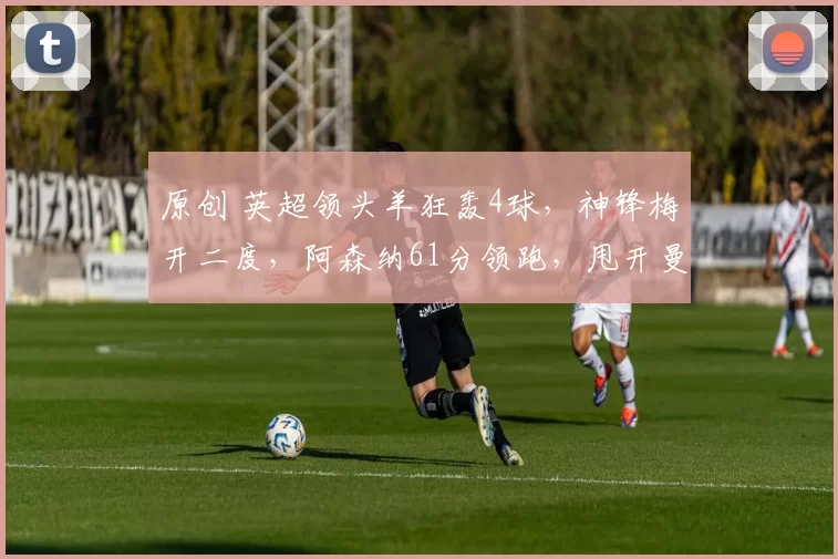 原创 英超领头羊狂轰4球，神锋梅开二度，阿森纳61分领跑，甩开曼城5分