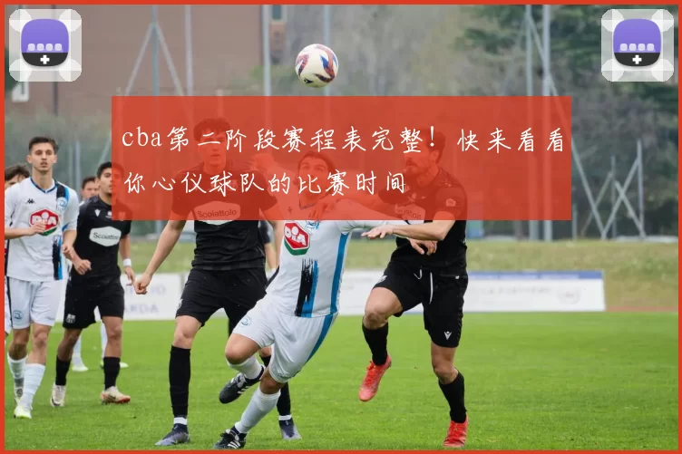 cba第二阶段赛程表完整！快来看看你心仪球队的比赛时间