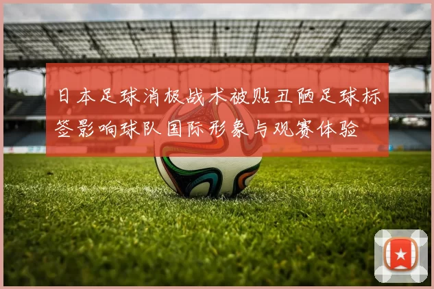 日本足球消极战术被贴丑陋足球标签影响球队国际形象与观赛体验