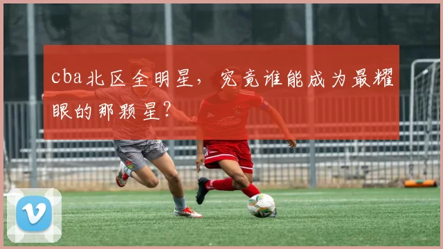 cba北区全明星，究竟谁能成为最耀眼的那颗星？
