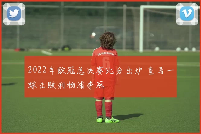 2022年欧冠总决赛比分出炉 皇马一球击败利物浦夺冠