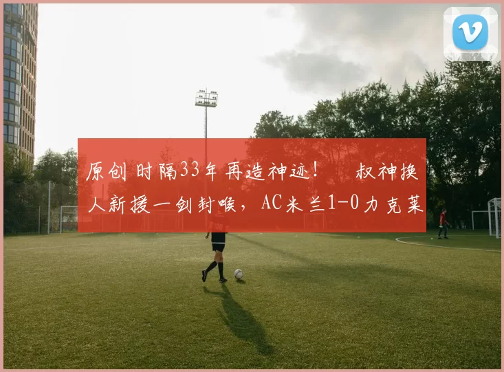 原创 时隔33年再造神迹！囧叔神换人新援一剑封喉，AC米兰1-0力克莱切