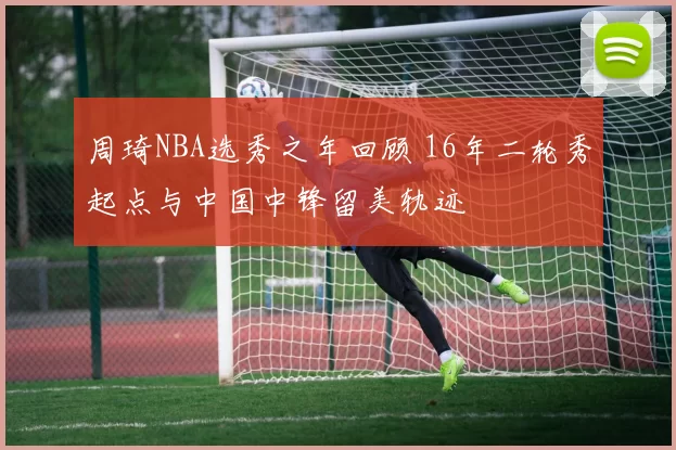 周琦NBA选秀之年回顾 16年二轮秀起点与中国中锋留美轨迹